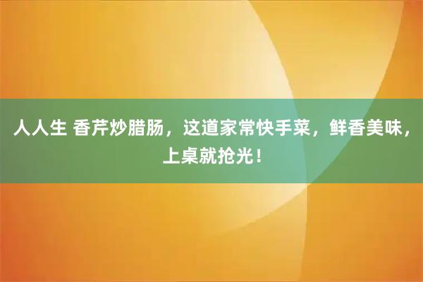 人人生 香芹炒腊肠,这道家常快手菜,鲜香美味,上桌就抢光!