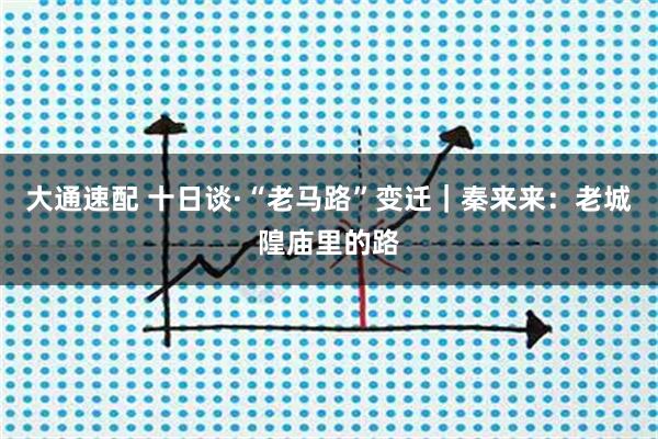 大通速配 十日谈·“老马路”变迁|秦来来:老城隍庙里的路