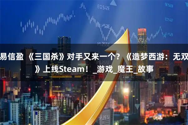 易信盈 《三国杀》对手又来一个？《造梦西游：无双》上线Steam！_游戏_魔王_故事