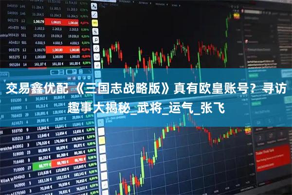 交易鑫优配 《三国志战略版》真有欧皇账号？寻访趣事大揭秘_武将_运气_张飞