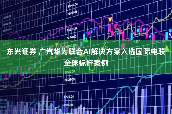 东兴证券 广汽华为联合AI解决方案入选国际电联全球标杆案例