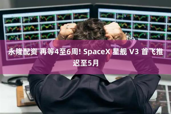 永隆配资 再等4至6周! SpaceX 星舰 V3 首飞推迟至5月