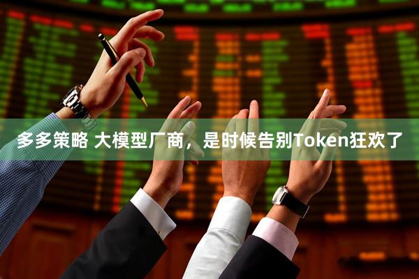 多多策略 大模型厂商,是时候告别Token狂欢了