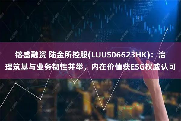 镕盛融资 陆金所控股(LUUS06623HK):治理筑基与业务韧性并举,内在价值获ESG权威认可